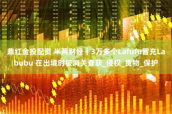 鼎红金投配资 半两财经｜3万多个Lafufu冒充Labubu 在出境时被海关查获_侵权_货物_保护