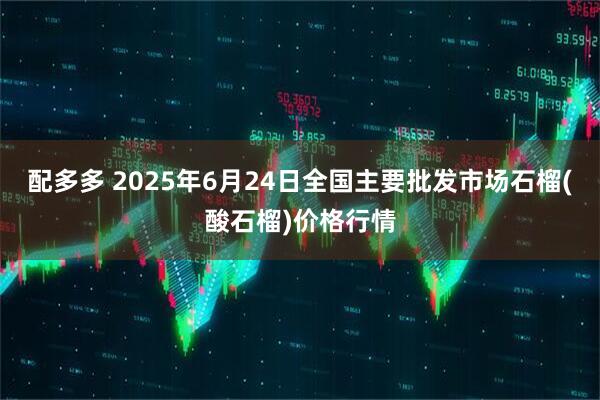 配多多 2025年6月24日全国主要批发市场石榴(酸石榴)价格行情