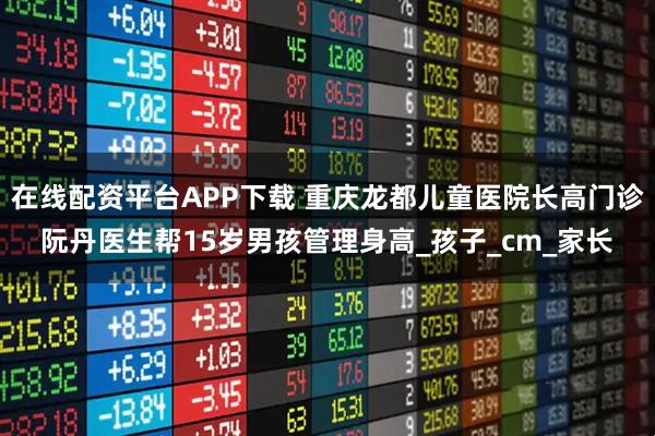 在线配资平台APP下载 重庆龙都儿童医院长高门诊阮丹医生帮15岁男孩管理身高_孩子_cm_家长