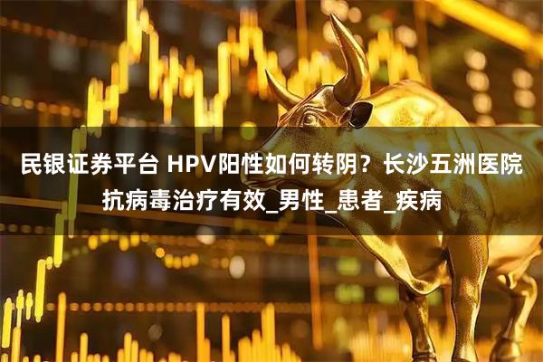 民银证券平台 HPV阳性如何转阴？长沙五洲医院抗病毒治疗有效_男性_患者_疾病