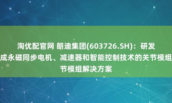 淘优配官网 朗迪集团(603726.SH)：研发了一种集成永磁同步电机、减速器和智能控制技术的关节模组解决方案