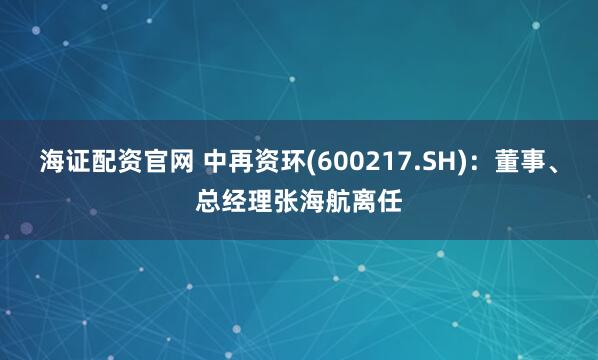 海证配资官网 中再资环(600217.SH)：董事、总经理张海航离任