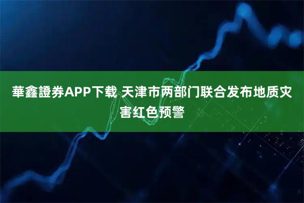華鑫證券APP下载 天津市两部门联合发布地质灾害红色预警