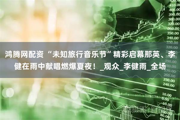 鸿腾网配资 “未知旅行音乐节”精彩启幕那英、李健在雨中献唱燃爆夏夜!_观众_李健雨_全场