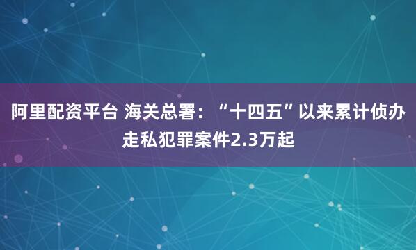 阿里配资平台 海关总署：“十四五”以来累计侦办走私犯罪案件2.3万起