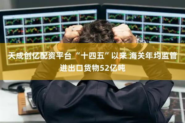 天成创亿配资平台 “十四五”以来 海关年均监管进出口货物52亿吨