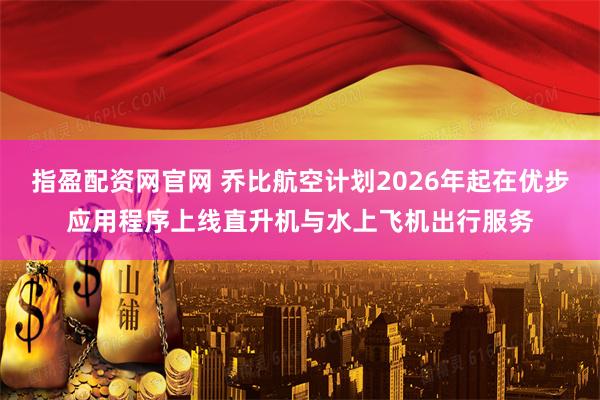 指盈配资网官网 乔比航空计划2026年起在优步应用程序上线直升机与水上飞机出行服务
