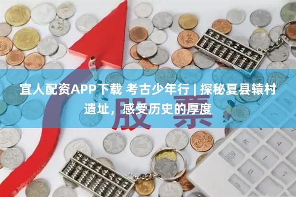 宜人配资APP下载 考古少年行 | 探秘夏县辕村遗址，感受历史的厚度