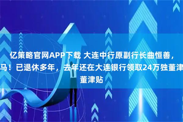 亿策略官网APP下载 大连中行原副行长曲恒善，落马！已退休多年，去年还在大连银行领取24万独董津贴