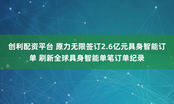创利配资平台 原力无限签订2.6亿元具身智能订单 刷新全球具身智能单笔订单纪录