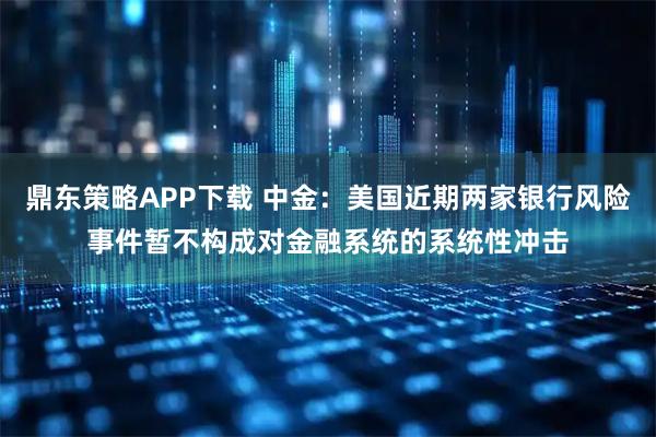 鼎东策略APP下载 中金：美国近期两家银行风险事件暂不构成对金融系统的系统性冲击