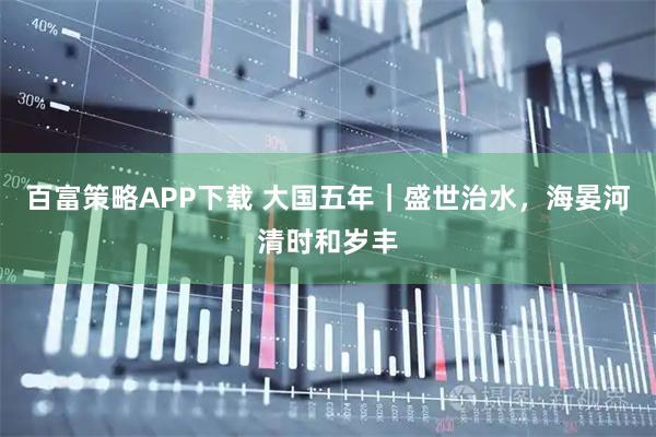 百富策略APP下载 大国五年｜盛世治水，海晏河清时和岁丰