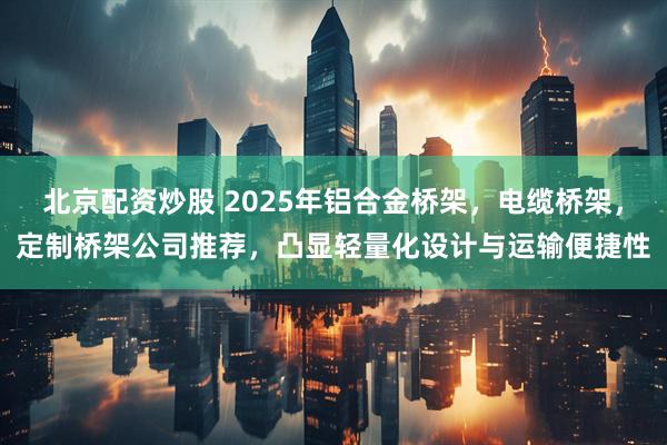 北京配资炒股 2025年铝合金桥架，电缆桥架，定制桥架公司推荐，凸显轻量化设计与运输便捷性