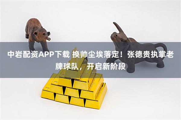 中岩配资APP下载 换帅尘埃落定！张德贵执掌老牌球队，开启新阶段