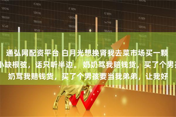 通弘网配资平台 白月光想换肾我去菜市场买一颗 苏暖暖黎昭秦云 我从小缺根弦，话只听半边。 奶奶骂我赔钱货，买了个男孩要当我弟弟，让我好