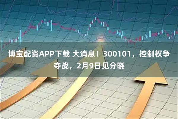 博宝配资APP下载 大消息！300101，控制权争夺战，2月9日见分晓