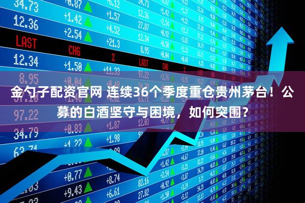 金勺子配资官网 连续36个季度重仓贵州茅台！公募的白酒坚守与困境，如何突围？