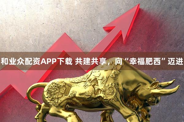 和业众配资APP下载 共建共享，向“幸福肥西”迈进
