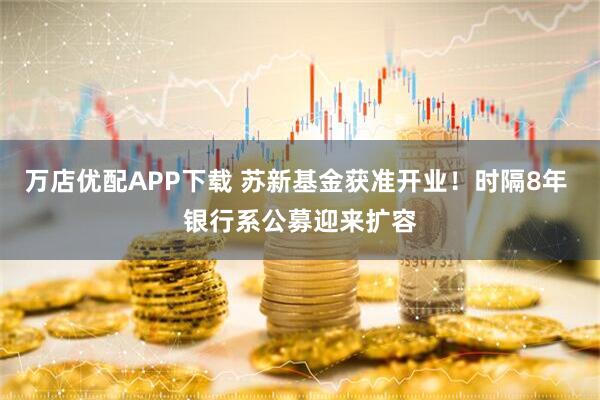 万店优配APP下载 苏新基金获准开业！时隔8年 银行系公募迎来扩容