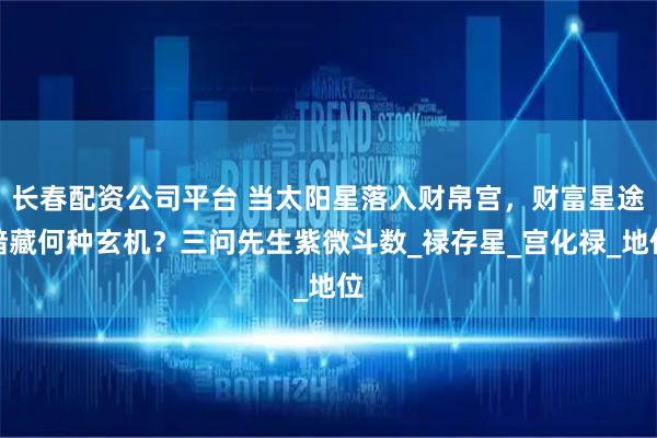 长春配资公司平台 当太阳星落入财帛宫，财富星途暗藏何种玄机？三问先生紫微斗数_禄存星_宫化禄_地位