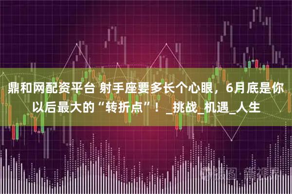 鼎和网配资平台 射手座要多长个心眼，6月底是你以后最大的“转折点”！_挑战_机遇_人生