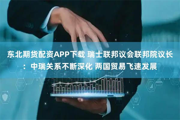 东北期货配资APP下载 瑞士联邦议会联邦院议长：中瑞关系不断深化 两国贸易飞速发展