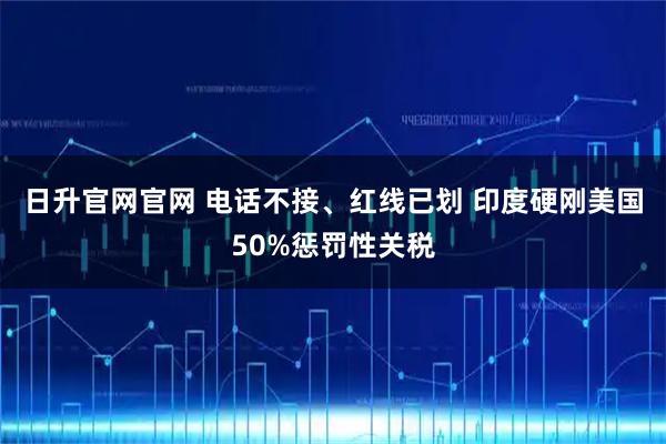 日升官网官网 电话不接、红线已划 印度硬刚美国50%惩罚性关税