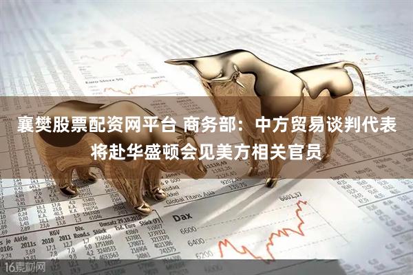 襄樊股票配资网平台 商务部：中方贸易谈判代表将赴华盛顿会见美方相关官员