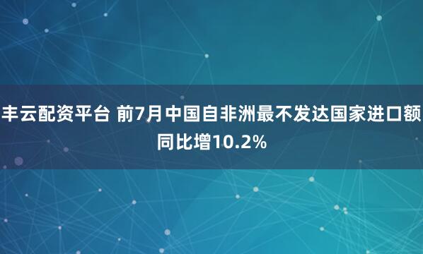 丰云配资平台 前7月中国自非洲最不发达国家进口额同比增10.2%
