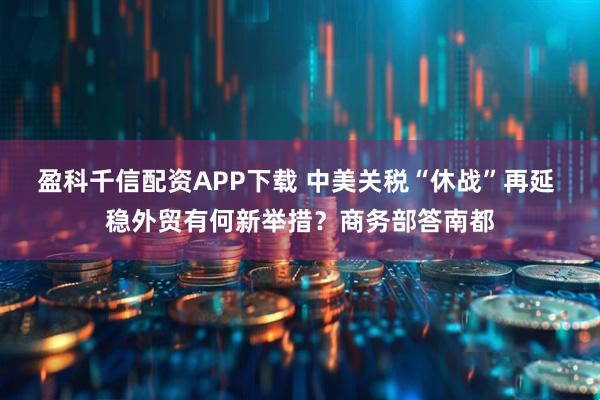 盈科千信配资APP下载 中美关税“休战”再延 稳外贸有何新举措？商务部答南都