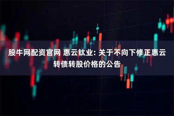 股牛网配资官网 惠云钛业: 关于不向下修正惠云转债转股价格的公告