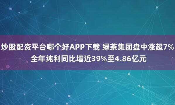 炒股配资平台哪个好APP下载 绿茶集团盘中涨超7% 全年纯利同比增近39%至4.86亿元