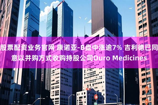 股票配资业务官网 康诺亚-B盘中涨逾7% 吉利德已同意以并购方式收购持股公司Ouro Medicines