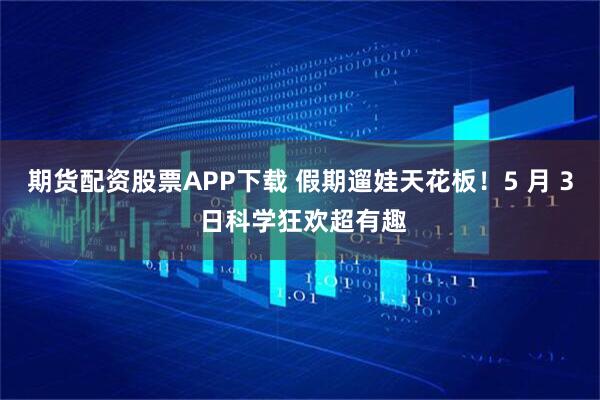 期货配资股票APP下载 假期遛娃天花板!5 月 3 日科学狂欢超有趣