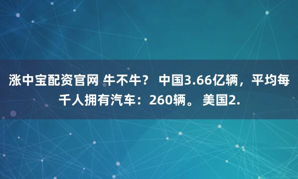 涨中宝配资官网 牛不牛？ 中国3.66亿辆，平均每千人拥有汽车：260辆。 美国2.